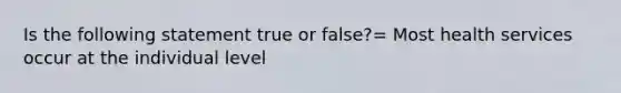 Is the following statement true or false?= Most health services occur at the individual level