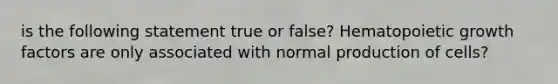 is the following statement true or false? Hematopoietic growth factors are only associated with normal production of cells?