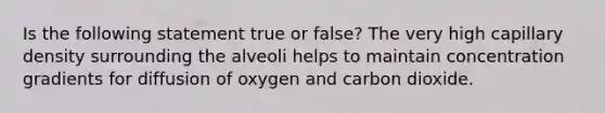 Is the following statement true or false? The very high capillary density surrounding the alveoli helps to maintain concentration gradients for diffusion of oxygen and carbon dioxide.