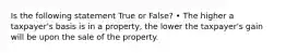 Is the following statement True or False? • The higher a taxpayer's basis is in a property, the lower the taxpayer's gain will be upon the sale of the property.