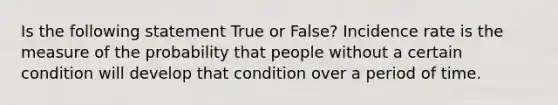 Is the following statement True or False? Incidence rate is the measure of the probability that people without a certain condition will develop that condition over a period of time.