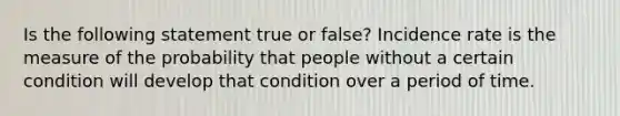 Is the following statement true or false? Incidence rate is the measure of the probability that people without a certain condition will develop that condition over a period of time.