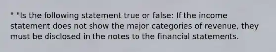 " "Is the following statement true or false: If the income statement does not show the major categories of revenue, they must be disclosed in the notes to the financial statements.