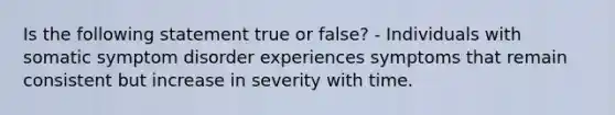 Is the following statement true or false? - Individuals with somatic symptom disorder experiences symptoms that remain consistent but increase in severity with time.