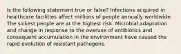 Is the following statement true or false? Infections acquired in healthcare facilities affect millions of people annually worldwide. The sickest people are at the highest risk. Microbial adaptation and change in response to the overuse of antibiotics and consequent accumulation in the environment have caused the rapid evolution of resistant pathogens.