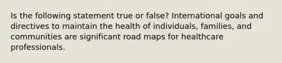 Is the following statement true or false? International goals and directives to maintain the health of individuals, families, and communities are significant road maps for healthcare professionals.