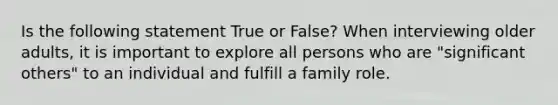 Is the following statement True or False? When interviewing older adults, it is important to explore all persons who are "significant others" to an individual and fulfill a family role.