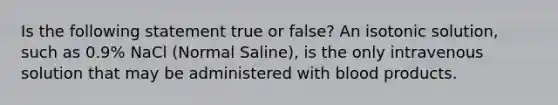 Is the following statement true or false? An isotonic solution, such as 0.9% NaCl (Normal Saline), is the only intravenous solution that may be administered with blood products.