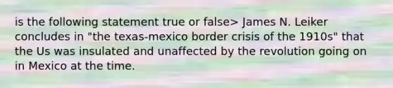 is the following statement true or false> James N. Leiker concludes in "the texas-mexico border crisis of the 1910s" that the Us was insulated and unaffected by the revolution going on in Mexico at the time.