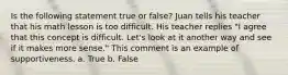 Is the following statement true or false? Juan tells his teacher that his math lesson is too difficult. His teacher replies "I agree that this concept is difficult. Let's look at it another way and see if it makes more sense." This comment is an example of supportiveness. a. True b. False