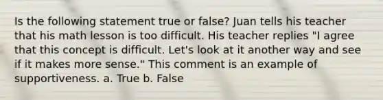 Is the following statement true or false? Juan tells his teacher that his math lesson is too difficult. His teacher replies "I agree that this concept is difficult. Let's look at it another way and see if it makes more sense." This comment is an example of supportiveness. a. True b. False