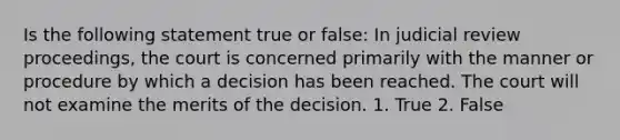 Is the following statement true or false: In judicial review proceedings, the court is concerned primarily with the manner or procedure by which a decision has been reached. The court will not examine the merits of the decision. 1. True 2. False