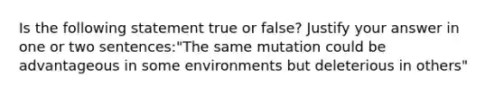 Is the following statement true or false? Justify your answer in one or two sentences:"The same mutation could be advantageous in some environments but deleterious in others"