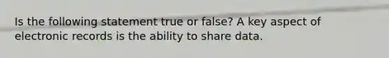 Is the following statement true or false? A key aspect of electronic records is the ability to share data.