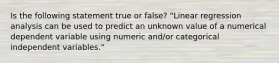 Is the following statement true or false? "Linear regression analysis can be used to predict an unknown value of a numerical dependent variable using numeric and/or categorical independent variables."