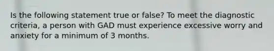 Is the following statement true or false? To meet the diagnostic criteria, a person with GAD must experience excessive worry and anxiety for a minimum of 3 months.