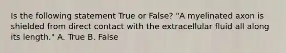 Is the following statement True or False? "A myelinated axon is shielded from direct contact with the extracellular fluid all along its length." A. True B. False