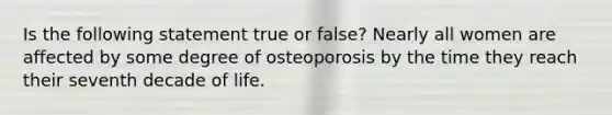 Is the following statement true or false? Nearly all women are affected by some degree of osteoporosis by the time they reach their seventh decade of life.