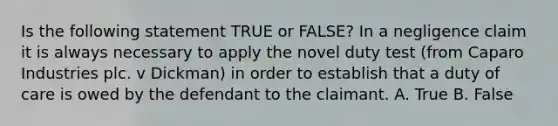 Is the following statement TRUE or FALSE? In a negligence claim it is always necessary to apply the novel duty test (from Caparo Industries plc. v Dickman) in order to establish that a duty of care is owed by the defendant to the claimant. A. True B. False