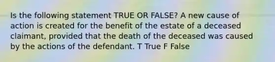 Is the following statement TRUE OR FALSE? A new cause of action is created for the benefit of the estate of a deceased claimant, provided that the death of the deceased was caused by the actions of the defendant. T True F False