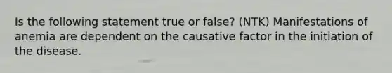 Is the following statement true or false? (NTK) Manifestations of anemia are dependent on the causative factor in the initiation of the disease.