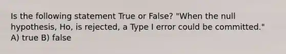 Is the following statement True or False? "When the null hypothesis, Ho, is rejected, a Type I error could be committed." A) true B) false