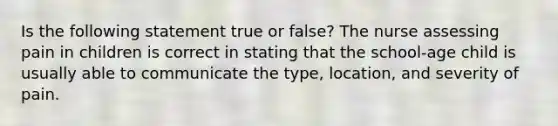 Is the following statement true or false? The nurse assessing pain in children is correct in stating that the school-age child is usually able to communicate the type, location, and severity of pain.