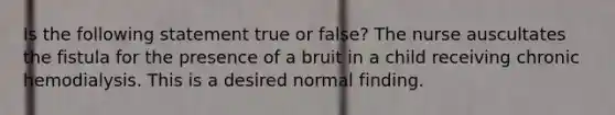 Is the following statement true or false? The nurse auscultates the fistula for the presence of a bruit in a child receiving chronic hemodialysis. This is a desired normal finding.