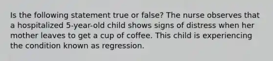 Is the following statement true or false? The nurse observes that a hospitalized 5-year-old child shows signs of distress when her mother leaves to get a cup of coffee. This child is experiencing the condition known as regression.