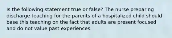 Is the following statement true or false? The nurse preparing discharge teaching for the parents of a hospitalized child should base this teaching on the fact that adults are present focused and do not value past experiences.