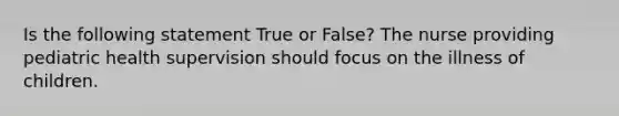 Is the following statement True or False? The nurse providing pediatric health supervision should focus on the illness of children.