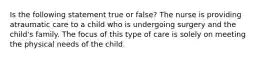 Is the following statement true or false? The nurse is providing atraumatic care to a child who is undergoing surgery and the child's family. The focus of this type of care is solely on meeting the physical needs of the child.