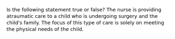 Is the following statement true or false? The nurse is providing atraumatic care to a child who is undergoing surgery and the child's family. The focus of this type of care is solely on meeting the physical needs of the child.