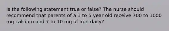 Is the following statement true or false? The nurse should recommend that parents of a 3 to 5 year old receive 700 to 1000 mg calcium and 7 to 10 mg of iron daily?