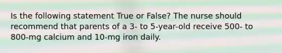 Is the following statement True or False? The nurse should recommend that parents of a 3- to 5-year-old receive 500- to 800-mg calcium and 10-mg iron daily.