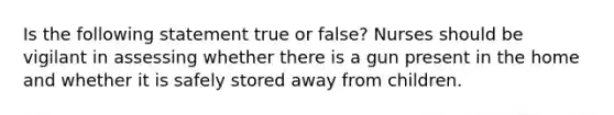 Is the following statement true or false? Nurses should be vigilant in assessing whether there is a gun present in the home and whether it is safely stored away from children.