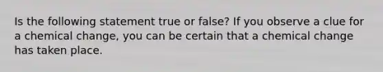 Is the following statement true or false? If you observe a clue for a chemical change, you can be certain that a chemical change has taken place.