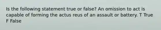 Is the following statement true or false? An omission to act is capable of forming the actus reus of an assault or battery. T True F False