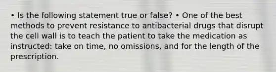 • Is the following statement true or false? • One of the best methods to prevent resistance to antibacterial drugs that disrupt the cell wall is to teach the patient to take the medication as instructed: take on time, no omissions, and for the length of the prescription.