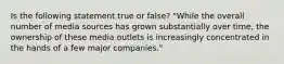 Is the following statement true or false? "While the overall number of media sources has grown substantially over time, the ownership of these media outlets is increasingly concentrated in the hands of a few major companies."