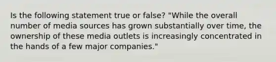 Is the following statement true or false? "While the overall number of media sources has grown substantially over time, the ownership of these media outlets is increasingly concentrated in the hands of a few major companies."