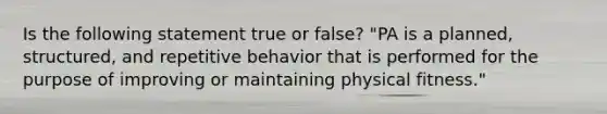 Is the following statement true or false? "PA is a planned, structured, and repetitive behavior that is performed for the purpose of improving or maintaining physical fitness."