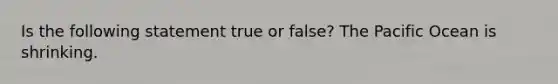 Is the following statement true or false? The Pacific Ocean is shrinking.