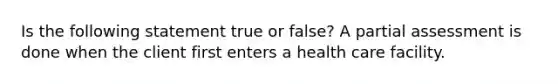 Is the following statement true or false? A partial assessment is done when the client first enters a health care facility.