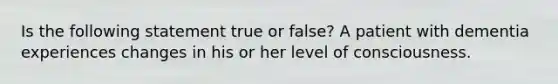 Is the following statement true or false? A patient with dementia experiences changes in his or her level of consciousness.