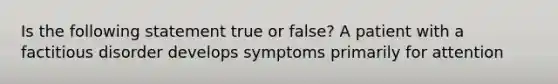 Is the following statement true or false? A patient with a factitious disorder develops symptoms primarily for attention