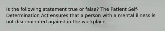 Is the following statement true or false? The Patient Self-Determination Act ensures that a person with a mental illness is not discriminated against in the workplace.