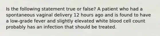 Is the following statement true or false? A patient who had a spontaneous vaginal delivery 12 hours ago and is found to have a low-grade fever and slightly elevated white blood cell count probably has an infection that should be treated.