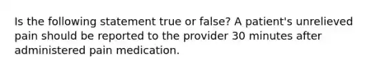 Is the following statement true or false? A patient's unrelieved pain should be reported to the provider 30 minutes after administered pain medication.