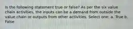 Is the following statement true or false? As per the six value chain activities, the inputs can be a demand from outside the value chain or outputs from other activities. Select one: a. True b. False